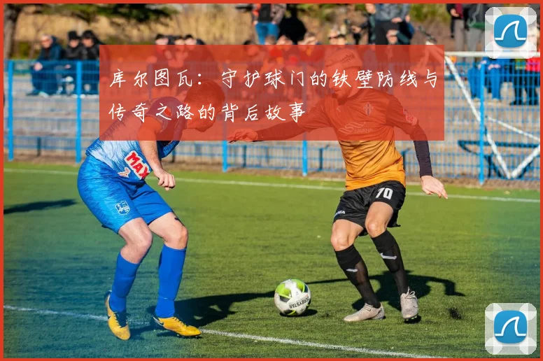 库尔图瓦：守护球门的铁壁防线与传奇之路的背后故事