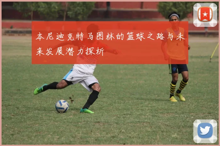 本尼迪克特马图林的篮球之路与未来发展潜力探析