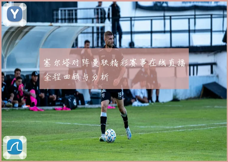 塞尔塔对阵曼联精彩赛事在线直播全程回顾与分析