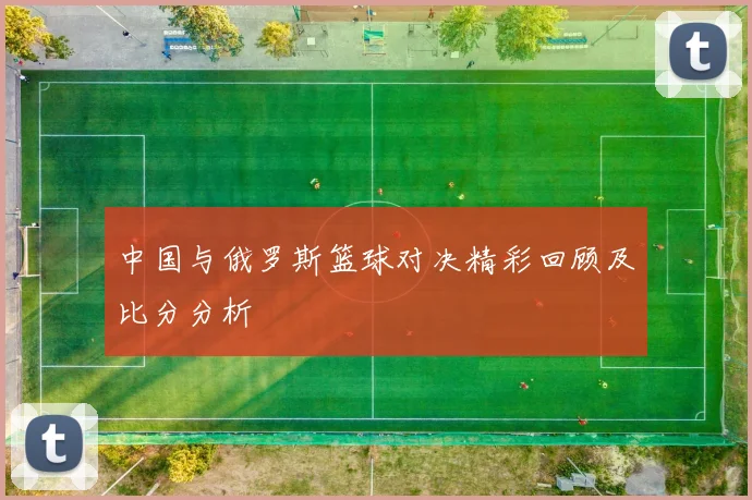 中国与俄罗斯篮球对决精彩回顾及比分分析