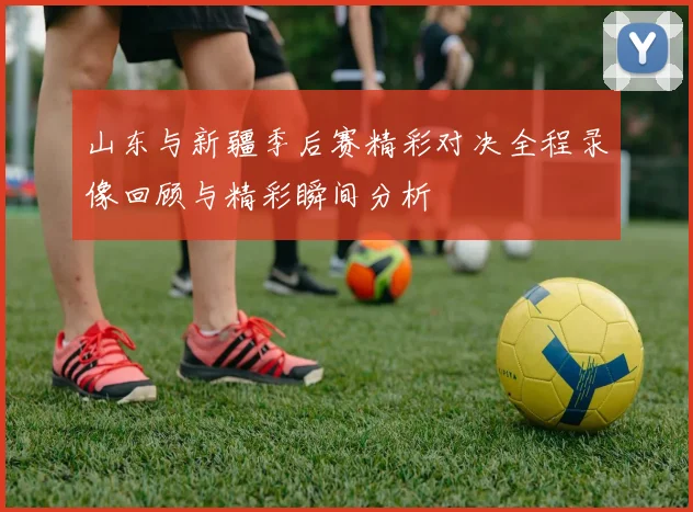 山东与新疆季后赛精彩对决全程录像回顾与精彩瞬间分析