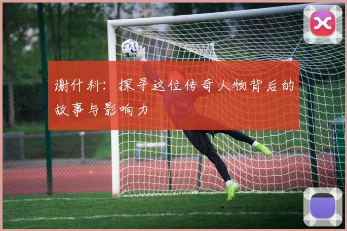 谢什科：探寻这位传奇人物背后的故事与影响力