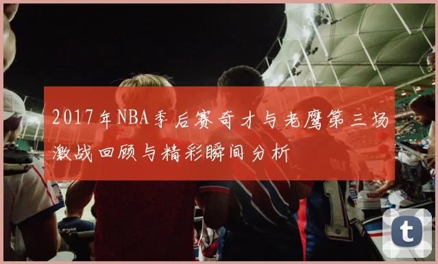 2017年NBA季后赛奇才与老鹰第三场激战回顾与精彩瞬间分析