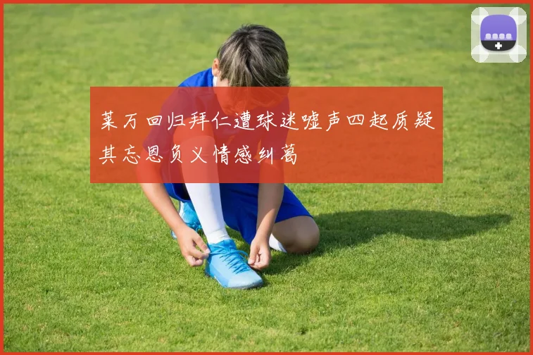 莱万回归拜仁遭球迷嘘声四起质疑其忘恩负义情感纠葛