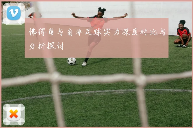 佛得角与南非足球实力深度对比与分析探讨