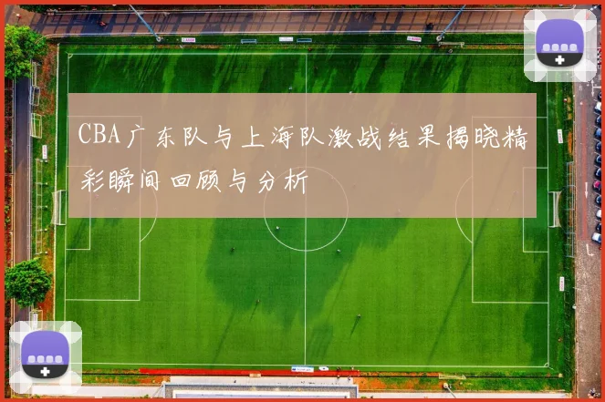 CBA广东队与上海队激战结果揭晓精彩瞬间回顾与分析