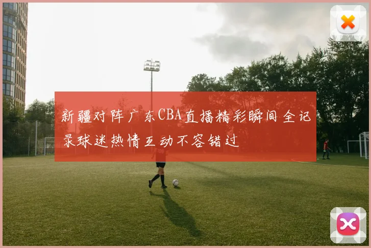 新疆对阵广东CBA直播精彩瞬间全记录球迷热情互动不容错过