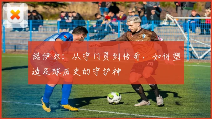 诺伊尔：从守门员到传奇，如何塑造足球历史的守护神