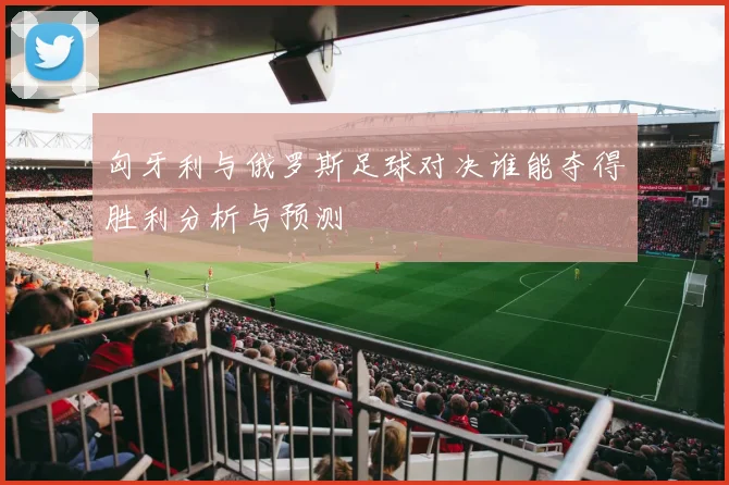 匈牙利与俄罗斯足球对决谁能夺得胜利分析与预测