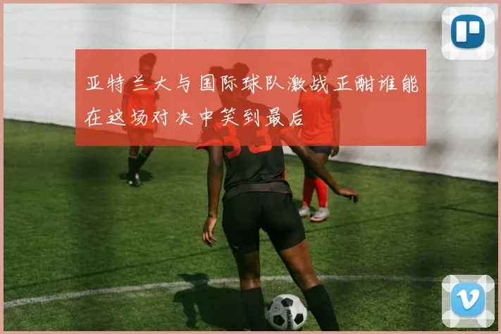 亚特兰大与国际球队激战正酣谁能在这场对决中笑到最后