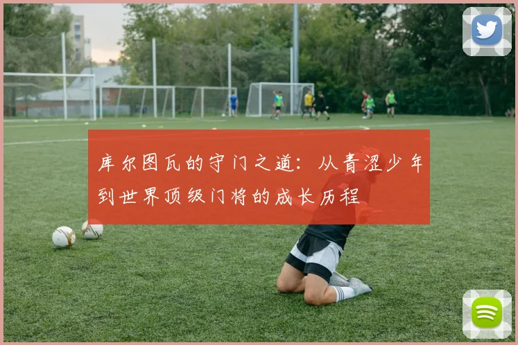 库尔图瓦的守门之道：从青涩少年到世界顶级门将的成长历程