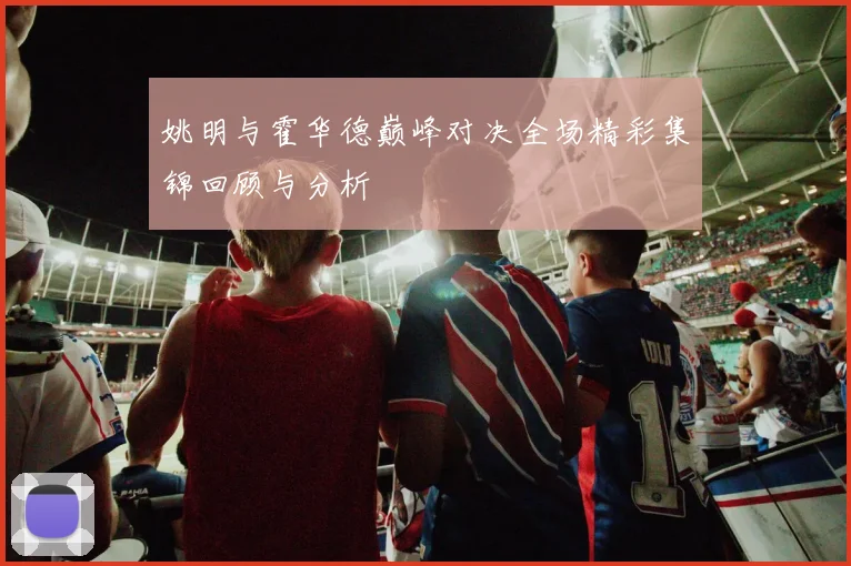 姚明与霍华德巅峰对决全场精彩集锦回顾与分析